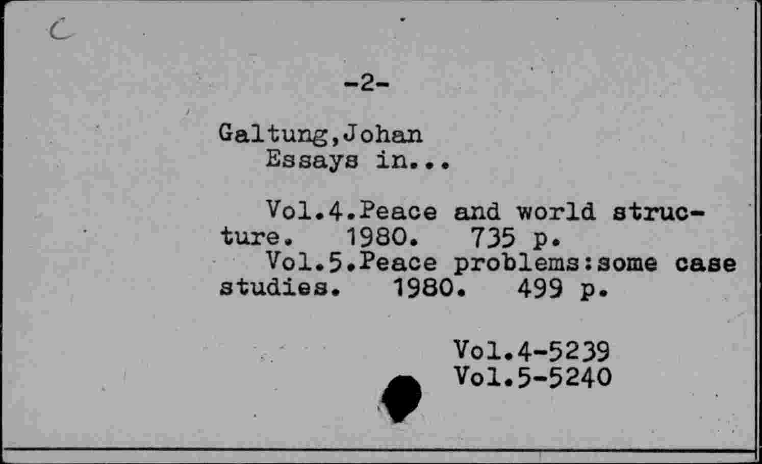 ﻿-2-
Galtung,Johan Essays in...
Vol.4.Peace and world structure. 1980.	735 p.
Vol.5.Peace problems:some case studies. 1980.	499 p.
Vol.4-5239
Vol.5-5240